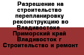  Разрешение на строительство, перепланировку, реконструкцию во Владивостоке - Приморский край, Владивосток г. Строительство и ремонт » Услуги   . Приморский край